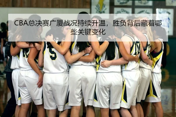 CBA总决赛广厦战况持续升温，胜负背后藏着哪些关键变化